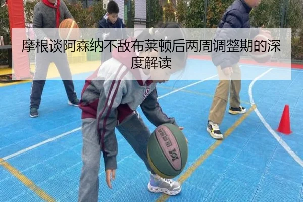 摩根谈阿森纳不敌布莱顿后两周调整期的深度解读